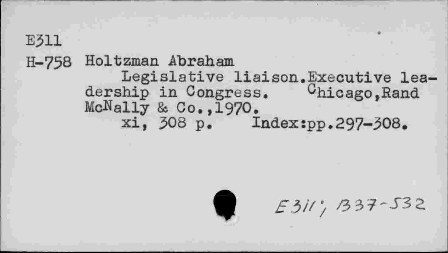 ﻿Ej511
H-758
Holtzman Abraham
Legislative liaison.Executive leadership in Congress. Chicago,Rand McNally & Co.,1970.
xi, 308 p. Indexîpp.297-308*
Z3 37-T3a